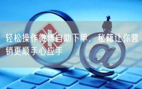 轻松操作微博自助下单，秘籍让你营销更顺手心应手